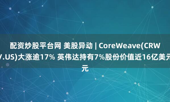配资炒股平台网 美股异动 | CoreWeave(CRWV.US)大涨逾17% 英伟达持有7%股份价值近16亿美元