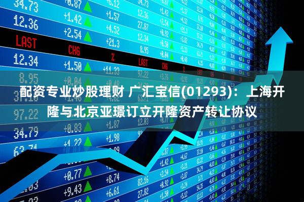 配资专业炒股理财 广汇宝信(01293)：上海开隆与北京亚璟订立开隆资产转让协议