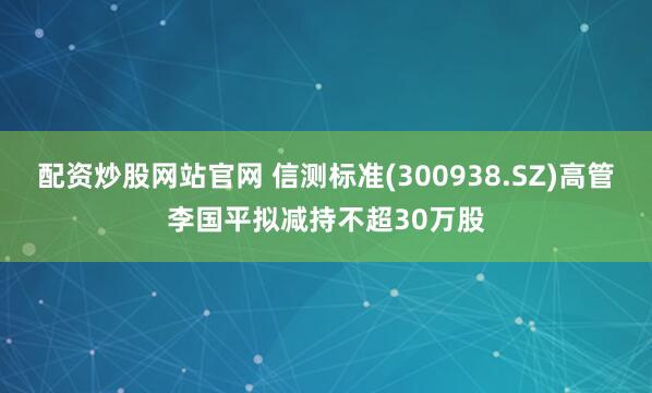 配资炒股网站官网 信测标准(300938.SZ)高管李国平拟减持不超30万股