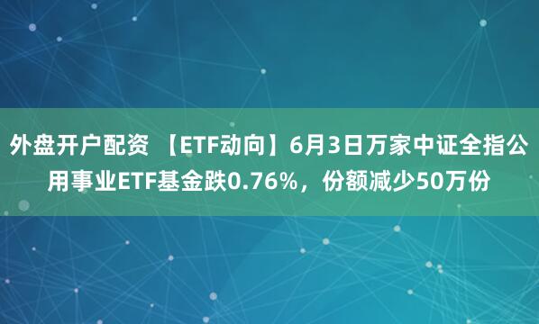 外盘开户配资 【ETF动向】6月3日万家中证全指公用事业ETF基金跌0.76%，份额减少50万份