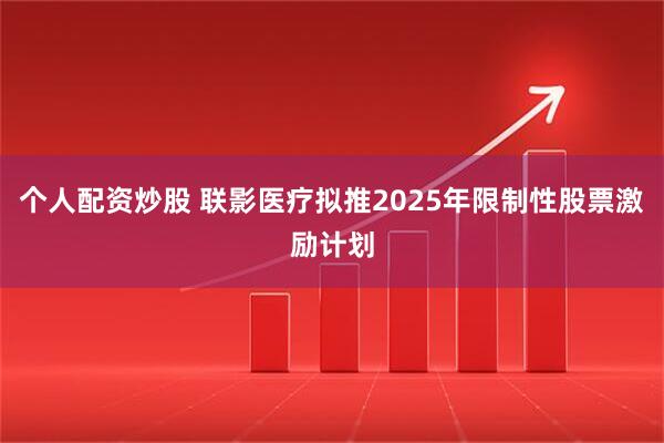 个人配资炒股 联影医疗拟推2025年限制性股票激励计划