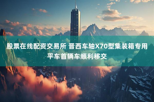 股票在线配资交易所 晋西车轴X70型集装箱专用平车首辆车顺利移交