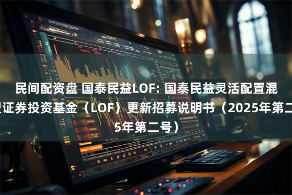 民间配资盘 国泰民益LOF: 国泰民益灵活配置混合型证券投资基金（LOF）更新招募说明书（2025年第二号）